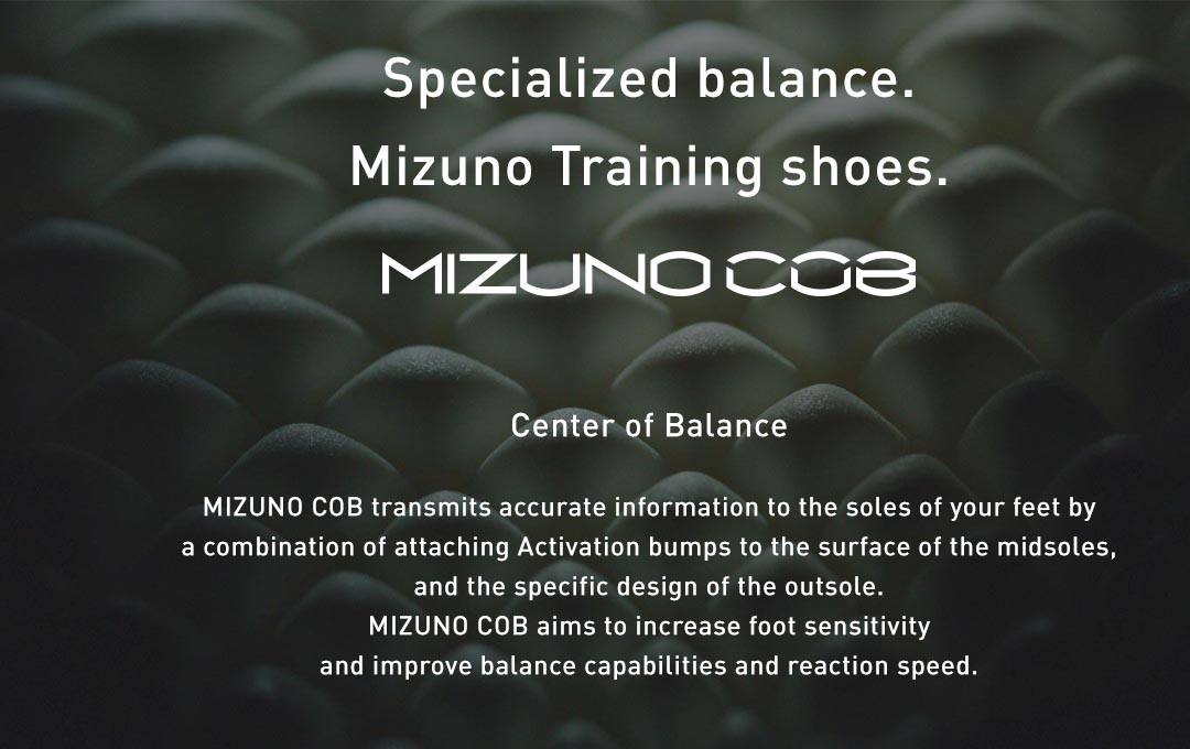 MIZUNO COB transmits accurate information to the soles of your feet by a combination of attaching Activation bumps to the surface of the midsoles, and the specific design of the outsole. MIZUNO COB aims to increase foot sensitivity and improve balance capabilities and reaction speed.