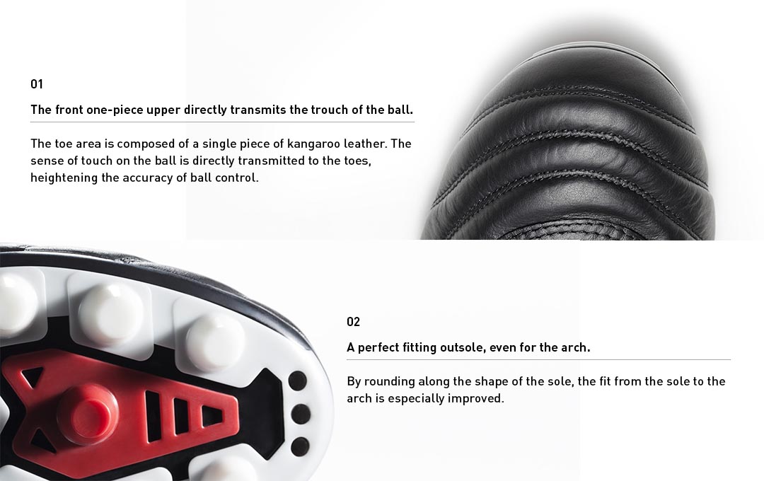 The toe area is composed of a single piece of kangaroo leather. The feeling of the ball is directly transmitted to the toes, heightening the accuracy of ball control.