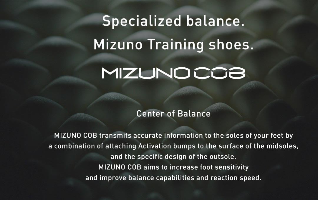 MIZUNO COB transmits accurate information to the soles of your feet by a combination of attaching Activation bumps to the surface of the midsoles, and the specific design of the outsole. MIZUNO COB aims to increase foot sensitivity and improve balance capabilities and reaction speed.